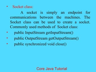 &bull; Socket class:
A socket is simply an endpoint for
communications between the machines. The
Socket class can be used to create a socket.
Commonly used methods of Socket class:
&bull; public InputStream getInputStream()
&bull; public OutputStream getOutputStream()
&bull; public synchronized void close()
Core Java Tutorial
 