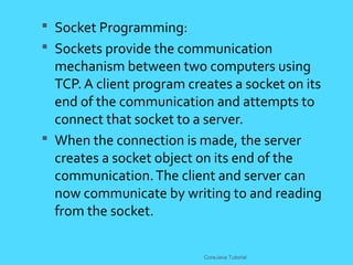  Socket Programming:
 Sockets provide the communication
mechanism between two computers using
TCP. A client program creates a socket on its
end of the communication and attempts to
connect that socket to a server.
 When the connection is made, the server
creates a socket object on its end of the
communication.The client and server can
now communicate by writing to and reading
from the socket.
CoreJava Tutorial
 