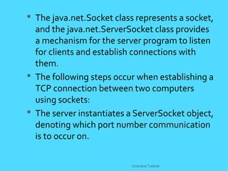  The java.net.Socket class represents a socket,
and the java.net.ServerSocket class provides
a mechanism for the server program to listen
for clients and establish connections with
them.
 The following steps occur when establishing a
TCP connection between two computers
using sockets:
 The server instantiates a ServerSocket object,
denoting which port number communication
is to occur on.
CoreJava Tutorial
 