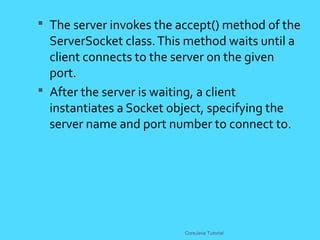  The server invokes the accept() method of the
ServerSocket class.This method waits until a
client connects to the server on the given
port.
 After the server is waiting, a client
instantiates a Socket object, specifying the
server name and port number to connect to.
CoreJava Tutorial
 