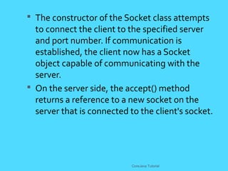  The constructor of the Socket class attempts
to connect the client to the specified server
and port number. If communication is
established, the client now has a Socket
object capable of communicating with the
server.
 On the server side, the accept() method
returns a reference to a new socket on the
server that is connected to the client's socket.
CoreJava Tutorial
 