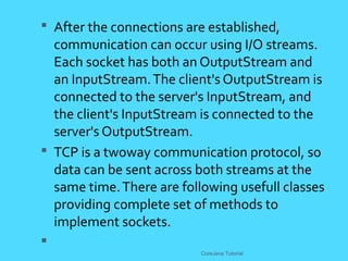  After the connections are established,
communication can occur using I/O streams.
Each socket has both an OutputStream and
an InputStream.The client's OutputStream is
connected to the server's InputStream, and
the client's InputStream is connected to the
server's OutputStream.
 TCP is a twoway communication protocol, so
data can be sent across both streams at the
same time.There are following usefull classes
providing complete set of methods to
implement sockets.

CoreJava Tutorial
 
