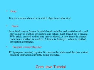 &bull; Heap:
It is the runtime data area in which objects are allocated.
&bull; Stack:
Java Stack stores frames. It holds local variables and partial results, and
plays a part in method invocation and return. Each thread has a private
JVM stack, created at the same time as thread. A new frame is created
each time a method is invoked. A frame is destroyed when its method
invocation completes.
&bull; Program Counter Register:
PC (program counter) register. It contains the address of the Java virtual
machine instruction currently being executed.
Core Java Tutorial
 