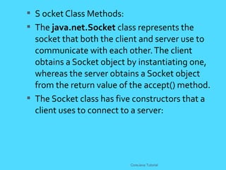  S ocket Class Methods:
 The java.net.Socket class represents the
socket that both the client and server use to
communicate with each other.The client
obtains a Socket object by instantiating one,
whereas the server obtains a Socket object
from the return value of the accept() method.
 The Socket class has five constructors that a
client uses to connect to a server:
CoreJava Tutorial
 