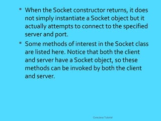  When the Socket constructor returns, it does
not simply instantiate a Socket object but it
actually attempts to connect to the specified
server and port.
 Some methods of interest in the Socket class
are listed here. Notice that both the client
and server have a Socket object, so these
methods can be invoked by both the client
and server.
CoreJava Tutorial
 