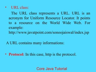 &bull; URL class:
The URL class represents a URL. URL is an
acronym for Uniform Resource Locator. It points
to a resource on the World Wide Web. For
example:
http://www.javatpoint.com/sonoojaiswal/index.jsp
A URL contains many informations:
&bull; Protocol: In this case, http is the protocol.
Core Java Tutorial
 