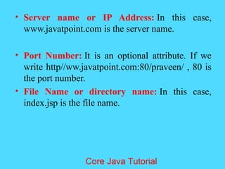 &bull; Server name or IP Address: In this case,
www.javatpoint.com is the server name.
&bull; Port Number: It is an optional attribute. If we
write http//ww.javatpoint.com:80/praveen/ , 80 is
the port number.
&bull; File Name or directory name: In this case,
index.jsp is the file name.
Core Java Tutorial
 