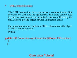 &bull; URLConnection class:
The URLConnection class represents a communication link
between the URL and the application. This class can be used
to read and write data to the specified resource reffered by the
URL.How to get the object of URLConnection class:
The openConnection() method of URL class returns the object
of URLConnection class.
Syntax:
public URLConnection openConnection()throws IOException{
}
}
Core Java Tutorial
 