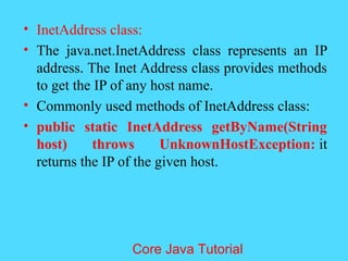 &bull; InetAddress class:
&bull; The java.net.InetAddress class represents an IP
address. The Inet Address class provides methods
to get the IP of any host name.
&bull; Commonly used methods of InetAddress class:
&bull; public static InetAddress getByName(String
host) throws UnknownHostException: it
returns the IP of the given host.
Core Java Tutorial
 