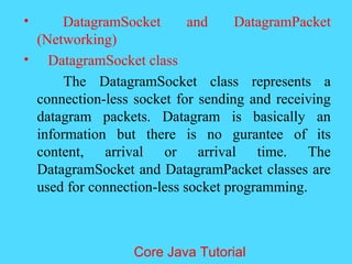 &bull; DatagramSocket and DatagramPacket
(Networking)
&bull; DatagramSocket class
The DatagramSocket class represents a
connection-less socket for sending and receiving
datagram packets. Datagram is basically an
information but there is no gurantee of its
content, arrival or arrival time. The
DatagramSocket and DatagramPacket classes are
used for connection-less socket programming.
Core Java Tutorial
 