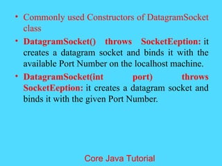 &bull; Commonly used Constructors of DatagramSocket
class
&bull; DatagramSocket() throws SocketEeption: it
creates a datagram socket and binds it with the
available Port Number on the localhost machine.
&bull; DatagramSocket(int port) throws
SocketEeption: it creates a datagram socket and
binds it with the given Port Number.
Core Java Tutorial
 