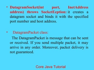 &bull; DatagramSocket(int port, InetAddress
address) throws SocketEeption: it creates a
datagram socket and binds it with the specified
port number and host address.
&bull; DatagramPacket class:
The DatagramPacket is message that can be sent
or received. If you send multiple packet, it may
arrive in any order. Moreover, packet delivery is
not guaranteed.
Core Java Tutorial
 