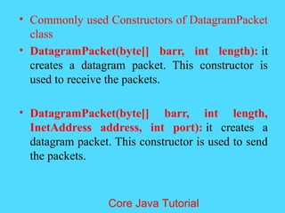 &bull; Commonly used Constructors of DatagramPacket
class
&bull; DatagramPacket(byte[] barr, int length): it
creates a datagram packet. This constructor is
used to receive the packets.
&bull; DatagramPacket(byte[] barr, int length,
InetAddress address, int port): it creates a
datagram packet. This constructor is used to send
the packets.
Core Java Tutorial
 