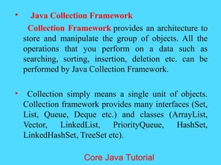 &bull; Java Collection Framework
Collection Framework provides an architecture to
store and manipulate the group of objects. All the
operations that you perform on a data such as
searching, sorting, insertion, deletion etc. can be
performed by Java Collection Framework.
&bull; Collection simply means a single unit of objects.
Collection framework provides many interfaces (Set,
List, Queue, Deque etc.) and classes (ArrayList,
Vector, LinkedList, PriorityQueue, HashSet,
LinkedHashSet, TreeSet etc).
Core Java Tutorial
 