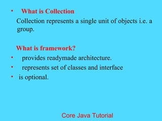 &bull; What is Collection
Collection represents a single unit of objects i.e. a
group.
What is framework?
&bull; provides readymade architecture.
&bull; represents set of classes and interface
&bull; is optional.
Core Java Tutorial
 
