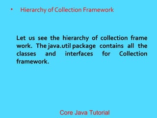 &bull; Hierarchy of Collection Framework
Let us see the hierarchy of collection frame
work. The java.util package contains all the
classes and interfaces for Collection
framework.
Core Java Tutorial
 