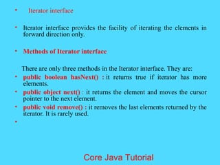 &bull; Iterator interface
&bull; Iterator interface provides the facility of iterating the elements in
forward direction only.
&bull; Methods of Iterator interface
There are only three methods in the Iterator interface. They are:
&bull; public boolean hasNext() : it returns true if iterator has more
elements.
&bull; public object next() : it returns the element and moves the cursor
pointer to the next element.
&bull; public void remove() : it removes the last elements returned by the
iterator. It is rarely used.
&bull;
Core Java Tutorial
 