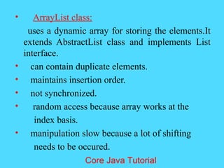 &bull; ArrayList class:
uses a dynamic array for storing the elements.It
extends AbstractList class and implements List
interface.
&bull; can contain duplicate elements.
&bull; maintains insertion order.
&bull; not synchronized.
&bull; random access because array works at the
index basis.
&bull; manipulation slow because a lot of shifting
needs to be occured.
Core Java Tutorial
 