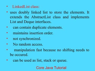 &bull; LinkedList class:
&bull; uses doubly linked list to store the elements. It
extends the AbstractList class and implements
List and Deque interfaces.
&bull; can contain duplicate elements.
&bull; maintains insertion order.
&bull; not synchronized.
&bull; No random access.
&bull; manipulation fast because no shifting needs to
be occured.
&bull; can be used as list, stack or queue.
Core Java Tutorial
 