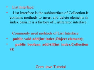 &bull; List Interface:
&bull; List Interface is the subinterface of Collection.It
contains methods to insert and delete elements in
index basis.It is a factory of ListIterator interface.
Commonly used mehtods of List Interface:
&bull; public void add(int index,Object element);
&bull; public boolean addAll(int index,Collection
c);
Core Java Tutorial
 