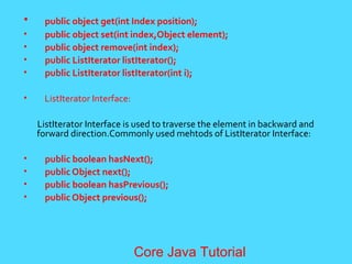 &bull; public object get(int Index position);
&bull; public object set(int index,Object element);
&bull; public object remove(int index);
&bull; public ListIterator listIterator();
&bull; public ListIterator listIterator(int i);
&bull; ListIterator Interface:
ListIterator Interface is used to traverse the element in backward and
forward direction.Commonly used mehtods of ListIterator Interface:
&bull; public boolean hasNext();
&bull; public Object next();
&bull; public boolean hasPrevious();
&bull; public Object previous();
Core Java Tutorial
 