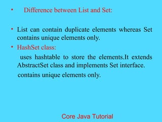 &bull; Difference between List and Set:
&bull; List can contain duplicate elements whereas Set
contains unique elements only.
&bull; HashSet class:
uses hashtable to store the elements.It extends
AbstractSet class and implements Set interface.
contains unique elements only.
Core Java Tutorial
 