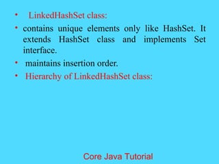 &bull; LinkedHashSet class:
&bull; contains unique elements only like HashSet. It
extends HashSet class and implements Set
interface.
&bull; maintains insertion order.
&bull; Hierarchy of LinkedHashSet class:
Core Java Tutorial
 