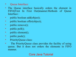 &bull; Queue Interface:
&bull; The Queue interface basically orders the element in
FIFO(First In First Out)manner.Methods of Queue
Interface :
&bull; public boolean add(object);
&bull; public boolean offer(object);
&bull; public remove();
&bull; public poll();
&bull; public element();
&bull; public peek();
&bull; PriorityQueue class:
&bull; The PriorityQueue class provides the facility of using
queue. But it does not orders the elements in FIFO
manner.
Core Java Tutorial
 