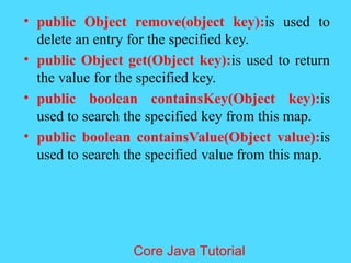 &bull; public Object remove(object key):is used to
delete an entry for the specified key.
&bull; public Object get(Object key):is used to return
the value for the specified key.
&bull; public boolean containsKey(Object key):is
used to search the specified key from this map.
&bull; public boolean containsValue(Object value):is
used to search the specified value from this map.
Core Java Tutorial
 