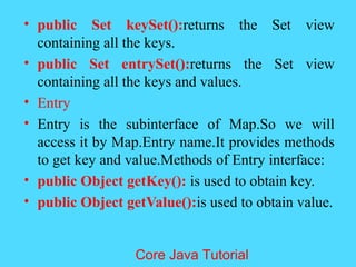 &bull; public Set keySet():returns the Set view
containing all the keys.
&bull; public Set entrySet():returns the Set view
containing all the keys and values.
&bull; Entry
&bull; Entry is the subinterface of Map.So we will
access it by Map.Entry name.It provides methods
to get key and value.Methods of Entry interface:
&bull; public Object getKey(): is used to obtain key.
&bull; public Object getValue():is used to obtain value.
Core Java Tutorial
 