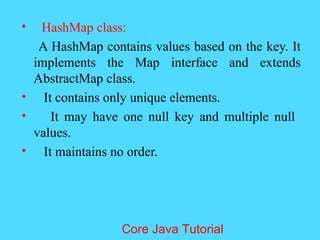 &bull; HashMap class:
A HashMap contains values based on the key. It
implements the Map interface and extends
AbstractMap class.
&bull; It contains only unique elements.
&bull; It may have one null key and multiple null
values.
&bull; It maintains no order.
Core Java Tutorial
 
