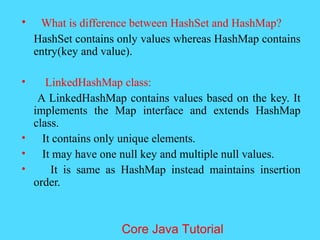 &bull; What is difference between HashSet and HashMap?
HashSet contains only values whereas HashMap contains
entry(key and value).
&bull; LinkedHashMap class:
A LinkedHashMap contains values based on the key. It
implements the Map interface and extends HashMap
class.
&bull; It contains only unique elements.
&bull; It may have one null key and multiple null values.
&bull; It is same as HashMap instead maintains insertion
order.
Core Java Tutorial
 