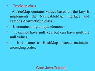 &bull; TreeMap class
A TreeMap contains values based on the key. It
implements the NavigableMap interface and
extends AbstractMap class.
&bull; It contains only unique elements.
&bull; It cannot have null key but can have multiple
null values.
&bull; It is same as HashMap instead maintains
ascending order.
Core Java Tutorial
 