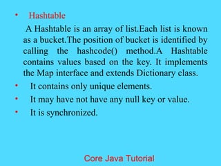 &bull; Hashtable
A Hashtable is an array of list.Each list is known
as a bucket.The position of bucket is identified by
calling the hashcode() method.A Hashtable
contains values based on the key. It implements
the Map interface and extends Dictionary class.
&bull; It contains only unique elements.
&bull; It may have not have any null key or value.
&bull; It is synchronized.
Core Java Tutorial
 