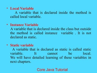 &bull; Local Variable
A variable that is declared inside the method is
called local variable.
&bull; Instance Variable
A variable that is declared inside the class but outside
the method is called instance variable . It is not
declared as static.
&bull; Static variable
A variable that is declared as static is called static
variable. It cannot be local.
We will have detailed learning of these variables in
next chapters.
Core Java Tutorial
 