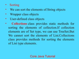 &bull; Sorting
&bull; We can sort the elements of:String objects
&bull; Wrapper class objects
&bull; User-defined class objects
&bull; Collections class provides static methods for
sorting the elements of collection.If collection
elements are of Set type, we can use TreeSet.But
We cannot sort the elements of List.Collections
class provides methods for sorting the elements
of List type elements.
Core Java Tutorial
 