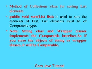 &bull; Method of Collections class for sorting List
elements
&bull; public void sort(List list): is used to sort the
elements of List. List elements must be of
Comparable type.
&bull; Note: String class and Wrapper classes
implements the Comparable interface.So if
you store the objects of string or wrapper
classes, it will be Comparable.
Core Java Tutorial
 