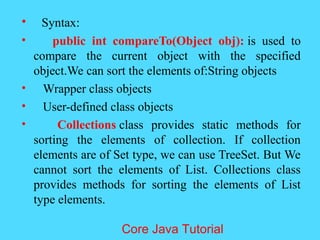 &bull; Syntax:
&bull; public int compareTo(Object obj): is used to
compare the current object with the specified
object.We can sort the elements of:String objects
&bull; Wrapper class objects
&bull; User-defined class objects
&bull; Collections class provides static methods for
sorting the elements of collection. If collection
elements are of Set type, we can use TreeSet. But We
cannot sort the elements of List. Collections class
provides methods for sorting the elements of List
type elements.
Core Java Tutorial
 