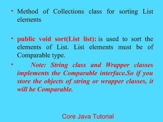 &bull; Method of Collections class for sorting List
elements
&bull; public void sort(List list): is used to sort the
elements of List. List elements must be of
Comparable type.
&bull; Note: String class and Wrapper classes
implements the Comparable interface.So if you
store the objects of string or wrapper classes, it
will be Comparable.
Core Java Tutorial
 