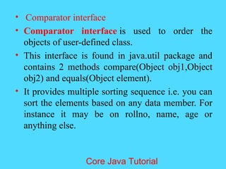 &bull; Comparator interface
&bull; Comparator interface is used to order the
objects of user-defined class.
&bull; This interface is found in java.util package and
contains 2 methods compare(Object obj1,Object
obj2) and equals(Object element).
&bull; It provides multiple sorting sequence i.e. you can
sort the elements based on any data member. For
instance it may be on rollno, name, age or
anything else.
Core Java Tutorial
 