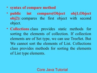 &bull; syntax of compare method
&bull; public int compare(Object obj1,Object
obj2): compares the first object with second
object.
&bull; Collections class provides static methods for
sorting the elements of collection. If collection
elements are of Set type, we can use TreeSet. But
We cannot sort the elements of List. Collections
class provides methods for sorting the elements
of List type elements.
Core Java Tutorial
 