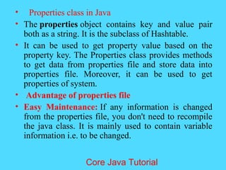 &bull; Properties class in Java
&bull; The properties object contains key and value pair
both as a string. It is the subclass of Hashtable.
&bull; It can be used to get property value based on the
property key. The Properties class provides methods
to get data from properties file and store data into
properties file. Moreover, it can be used to get
properties of system.
&bull; Advantage of properties file
&bull; Easy Maintenance: If any information is changed
from the properties file, you don't need to recompile
the java class. It is mainly used to contain variable
information i.e. to be changed.
Core Java Tutorial
 