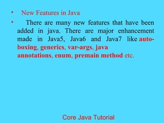 &bull; New Features in Java
&bull; There are many new features that have been
added in java. There are major enhancement
made in Java5, Java6 and Java7 like auto-
boxing, generics, var-args, java
annotations, enum, premain method etc.
Core Java Tutorial
 