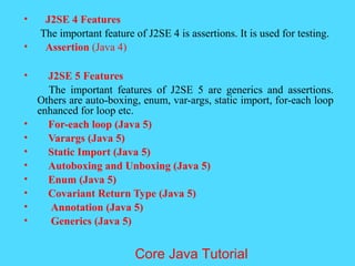 &bull; J2SE 4 Features
The important feature of J2SE 4 is assertions. It is used for testing.
&bull; Assertion (Java 4)
&bull; J2SE 5 Features
The important features of J2SE 5 are generics and assertions.
Others are auto-boxing, enum, var-args, static import, for-each loop
enhanced for loop etc.
&bull; For-each loop (Java 5)
&bull; Varargs (Java 5)
&bull; Static Import (Java 5)
&bull; Autoboxing and Unboxing (Java 5)
&bull; Enum (Java 5)
&bull; Covariant Return Type (Java 5)
&bull; Annotation (Java 5)
&bull; Generics (Java 5)
Core Java Tutorial
 