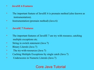 &bull; JavaSE 6 Features
&bull; The important feature of JavaSE 6 is premain method (also known as
instrumentation).
&bull; Instrumentation (premain method) (Java 6)
&bull; JavaSE 7 Features
&bull; The important features of JavaSE 7 are try with resource, catching
multiple exceptions etc.
&bull; String in switch statement (Java 7)
&bull; Binary Literals (Java 7)
&bull; The try-with-resources (Java 7)
&bull; Caching Multiple Exceptions by single catch (Java 7)
&bull; Underscores in Numeric Literals (Java 7)
Core Java Tutorial
 