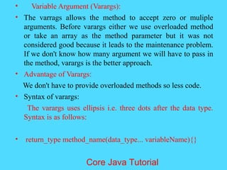 &bull; Variable Argument (Varargs):
&bull; The varrags allows the method to accept zero or muliple
arguments. Before varargs either we use overloaded method
or take an array as the method parameter but it was not
considered good because it leads to the maintenance problem.
If we don't know how many argument we will have to pass in
the method, varargs is the better approach.
&bull; Advantage of Varargs:
We don't have to provide overloaded methods so less code.
&bull; Syntax of varargs:
The varargs uses ellipsis i.e. three dots after the data type.
Syntax is as follows:
&bull; return_type method_name(data_type... variableName){}
Core Java Tutorial
 