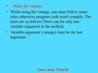 &bull; Rules for varargs:
&bull; While using the varargs, you must follow some
rules otherwise program code won't compile. The
rules are as follows:There can be only one
variable argument in the method.
&bull; Variable argument (varargs) must be the last
argument.
Core Java Tutorial
 