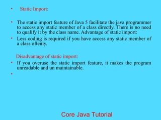 &bull; Static Import:
&bull; The static import feature of Java 5 facilitate the java programmer
to access any static member of a class directly. There is no need
to qualify it by the class name. Advantage of static import:
&bull; Less coding is required if you have access any static member of
a class oftenly.
Disadvantage of static import:
&bull; If you overuse the static import feature, it makes the program
unreadable and un maintainable.
&bull;
Core Java Tutorial
 