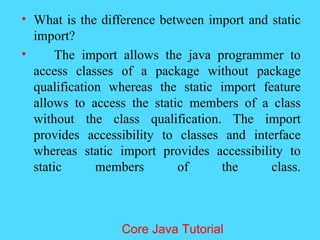 &bull; What is the difference between import and static
import?
&bull; The import allows the java programmer to
access classes of a package without package
qualification whereas the static import feature
allows to access the static members of a class
without the class qualification. The import
provides accessibility to classes and interface
whereas static import provides accessibility to
static members of the class.
Core Java Tutorial
 