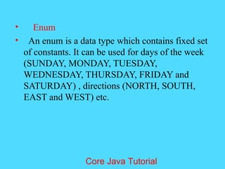 &bull; Enum
&bull; An enum is a data type which contains fixed set
of constants. It can be used for days of the week
(SUNDAY, MONDAY, TUESDAY,
WEDNESDAY, THURSDAY, FRIDAY and
SATURDAY) , directions (NORTH, SOUTH,
EAST and WEST) etc.
Core Java Tutorial
 